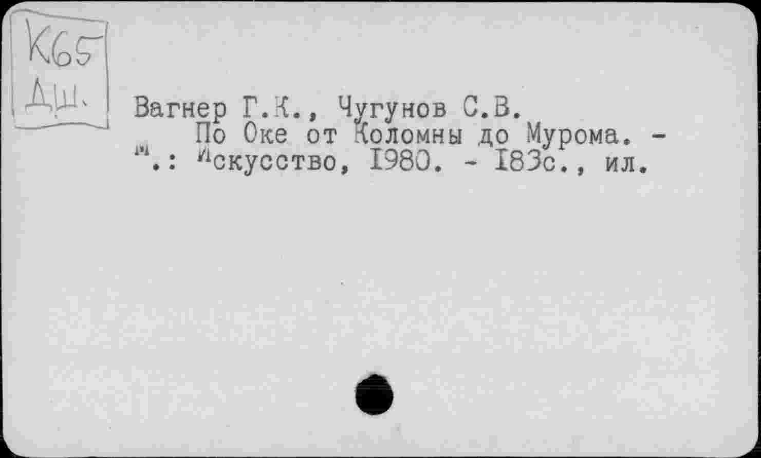 ﻿I ter |Дш-
Вагнер Г.К., Чугунов С.В.
По Оке от Коломны до Мурома. Л. : Искусство, I960. - 183с., ил.